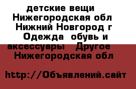 детские вещи  - Нижегородская обл., Нижний Новгород г. Одежда, обувь и аксессуары » Другое   . Нижегородская обл.